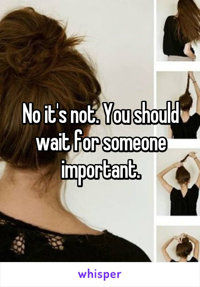 No it's not. You should wait for someone important.