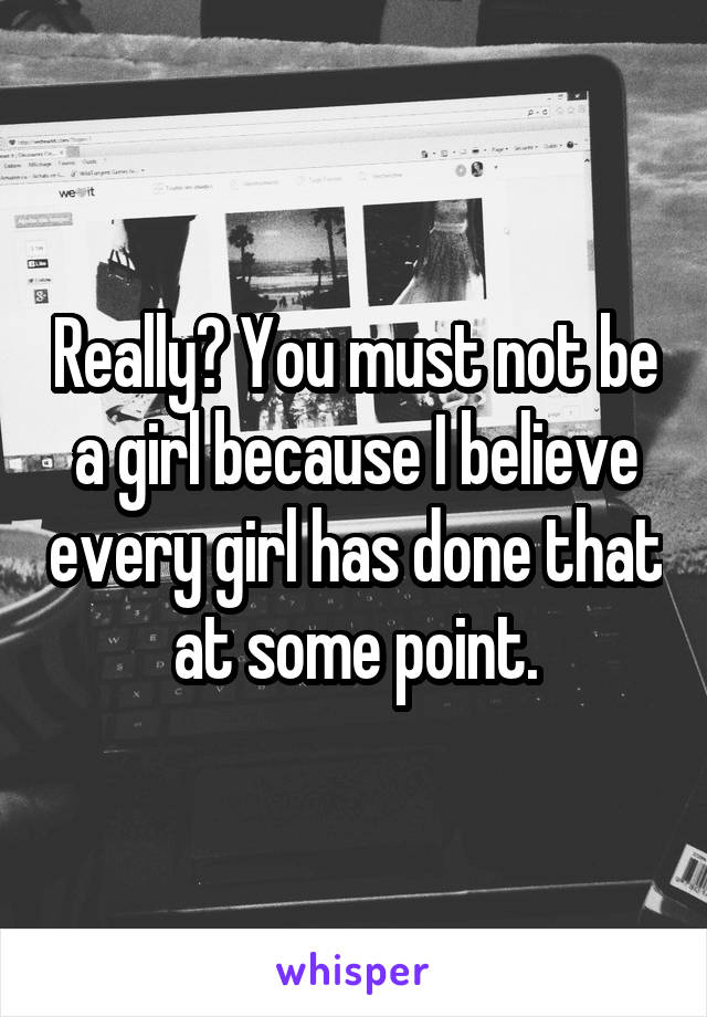Really? You must not be a girl because I believe every girl has done that at some point.