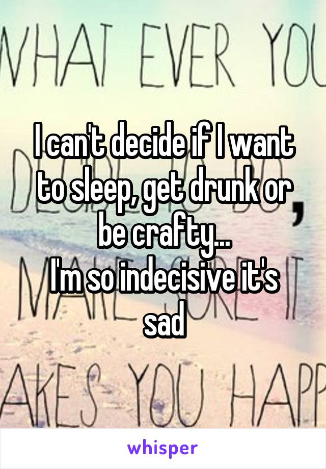 I can't decide if I want to sleep, get drunk or be crafty...
I'm so indecisive it's sad