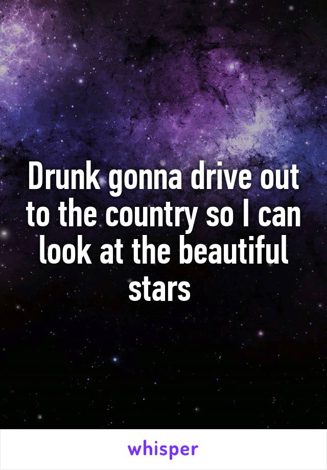Drunk gonna drive out to the country so I can look at the beautiful stars 