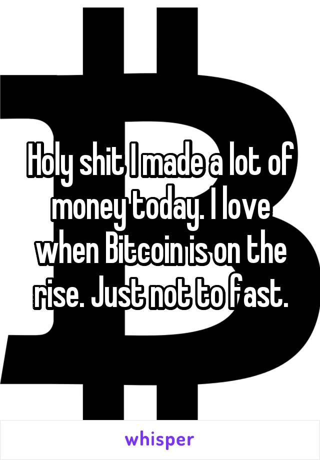 Holy shit I made a lot of money today. I love when Bitcoin is on the rise. Just not to fast.