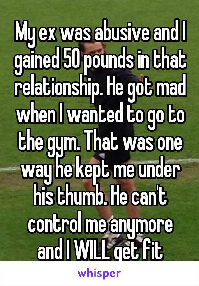 My ex was abusive and I gained 50 pounds in that relationship. He got mad when I wanted to go to the gym. That was one way he kept me under his thumb. He can't control me anymore and I WILL get fit