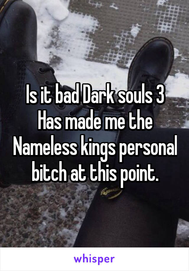Is it bad Dark souls 3 Has made me the Nameless kings personal bitch at this point.