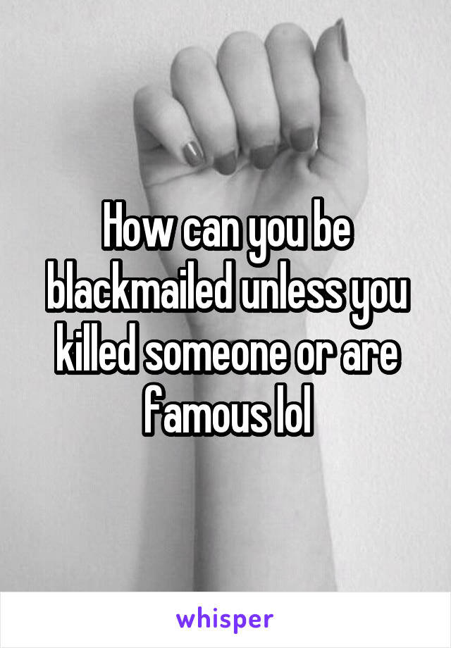 How can you be blackmailed unless you killed someone or are famous lol