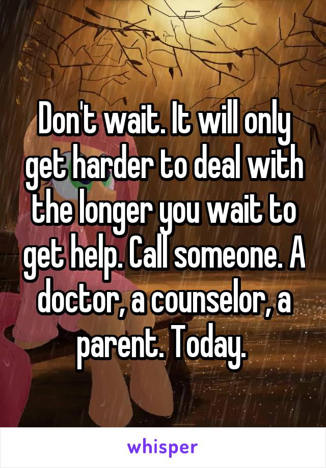 Don't wait. It will only get harder to deal with the longer you wait to get help. Call someone. A doctor, a counselor, a parent. Today. 