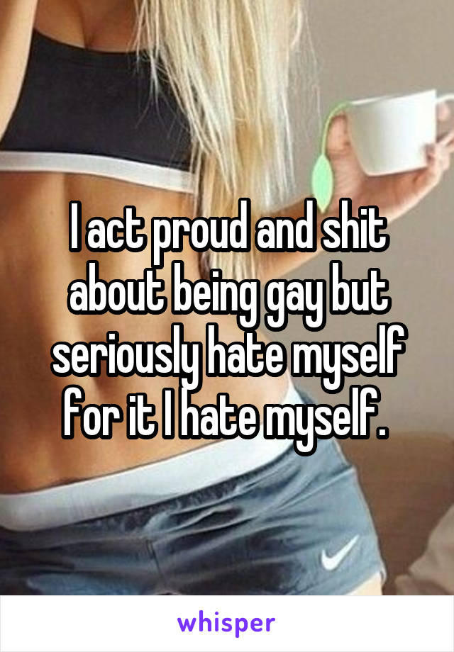 I act proud and shit about being gay but seriously hate myself for it I hate myself. 