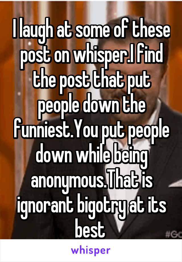 I laugh at some of these post on whisper.I find the post that put people down the funniest.You put people down while being anonymous.That is ignorant bigotry at its best 