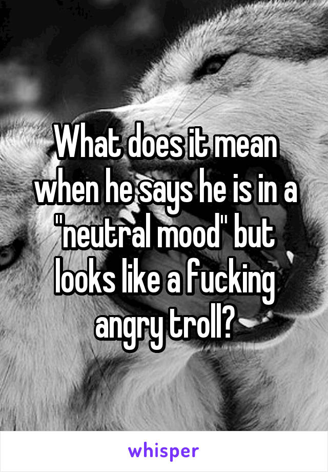 What does it mean when he says he is in a "neutral mood" but looks like a fucking angry troll?