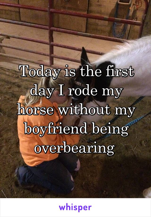 Today is the first day I rode my horse without my boyfriend being overbearing 