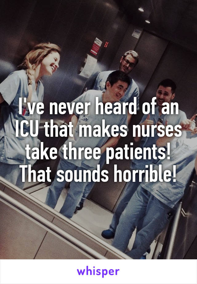 I've never heard of an ICU that makes nurses take three patients! That sounds horrible!