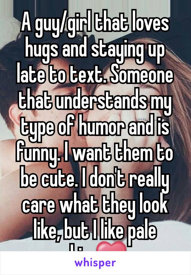 A guy/girl that loves hugs and staying up late to text. Someone that understands my type of humor and is funny. I want them to be cute. I don't really care what they look like, but I like pale skin.❤
