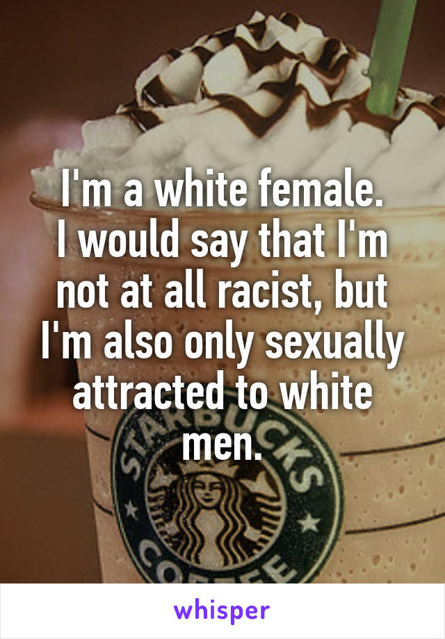 I'm a white female.
I would say that I'm not at all racist, but I'm also only sexually attracted to white men.