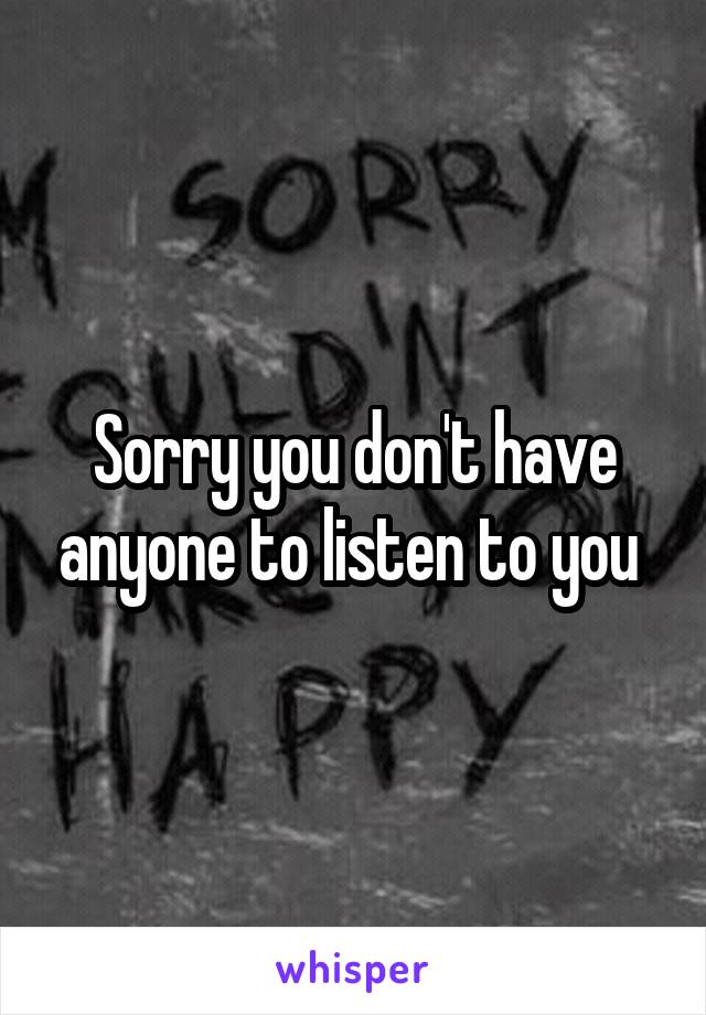Sorry you don't have anyone to listen to you 