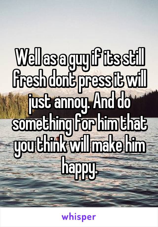 Well as a guy if its still fresh dont press it will just annoy. And do something for him that you think will make him happy.