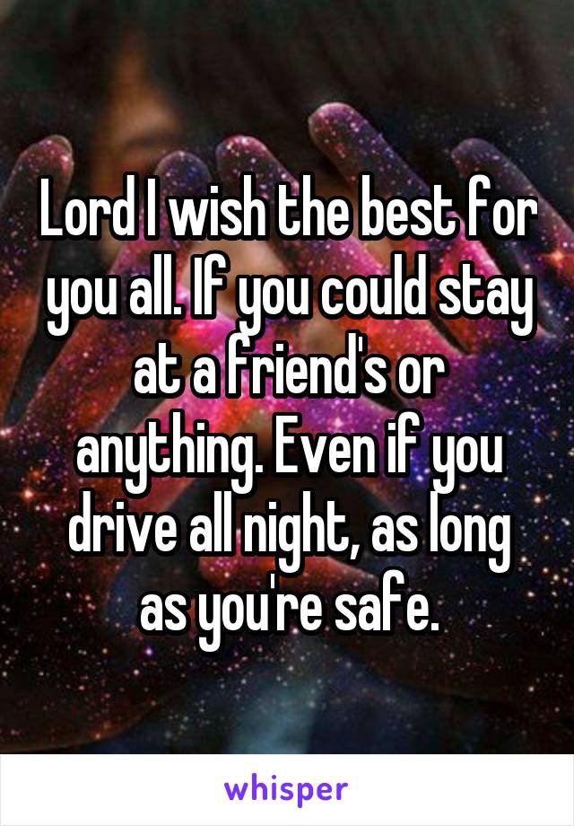 Lord I wish the best for you all. If you could stay at a friend's or anything. Even if you drive all night, as long as you're safe.