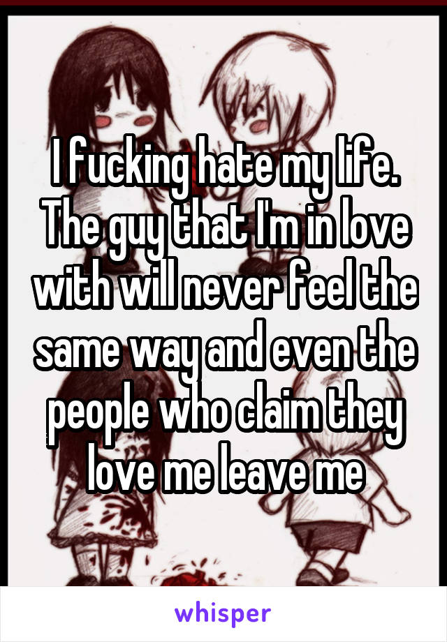 I fucking hate my life. The guy that I'm in love with will never feel the same way and even the people who claim they love me leave me