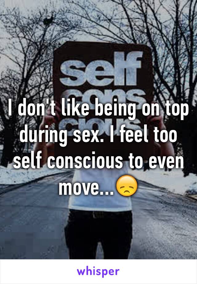 I don't like being on top during sex. I feel too self conscious to even move...😞