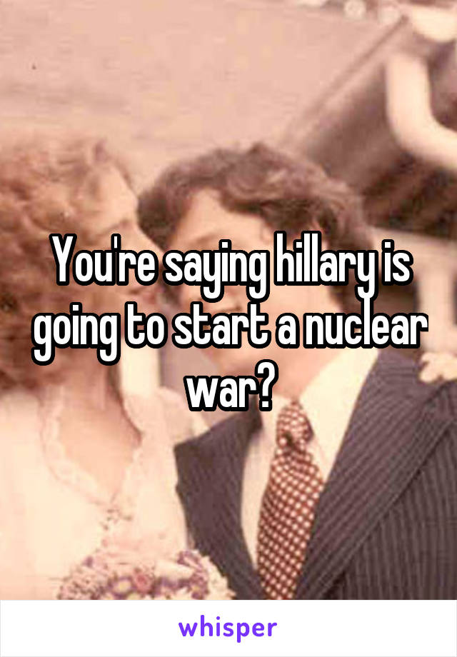 You're saying hillary is going to start a nuclear war?