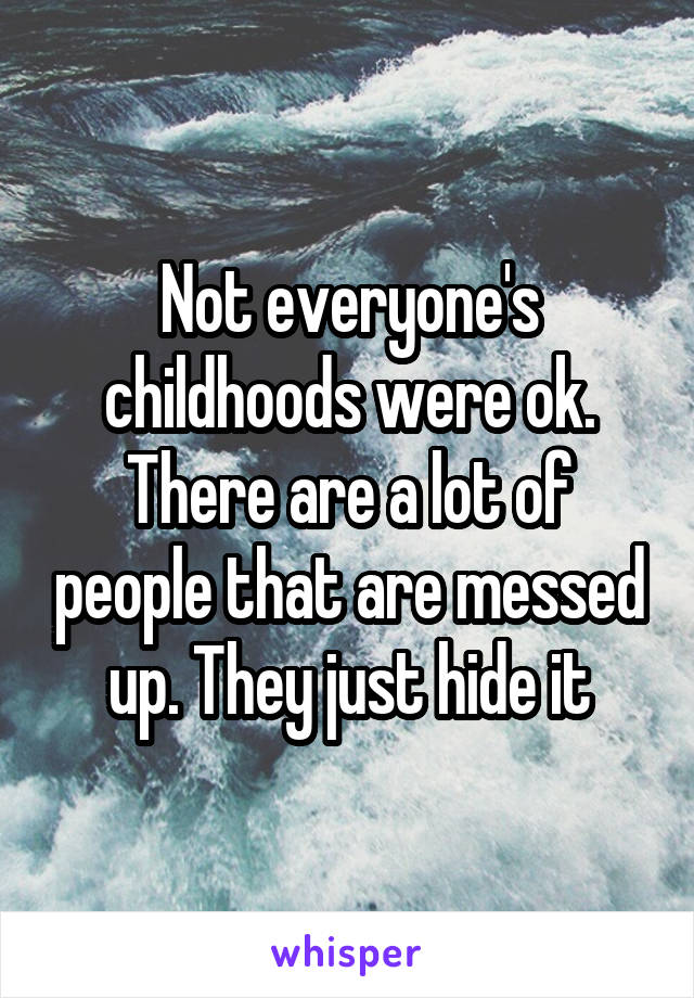 Not everyone's childhoods were ok. There are a lot of people that are messed up. They just hide it