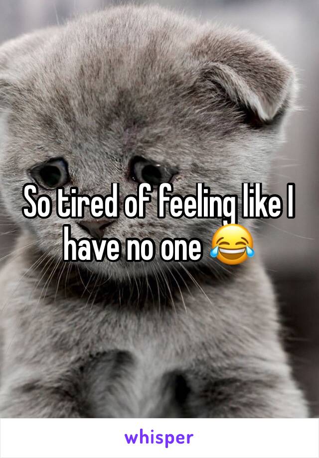 So tired of feeling like I have no one 😂