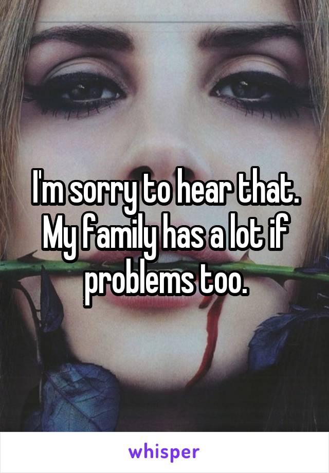 I'm sorry to hear that. My family has a lot if problems too.