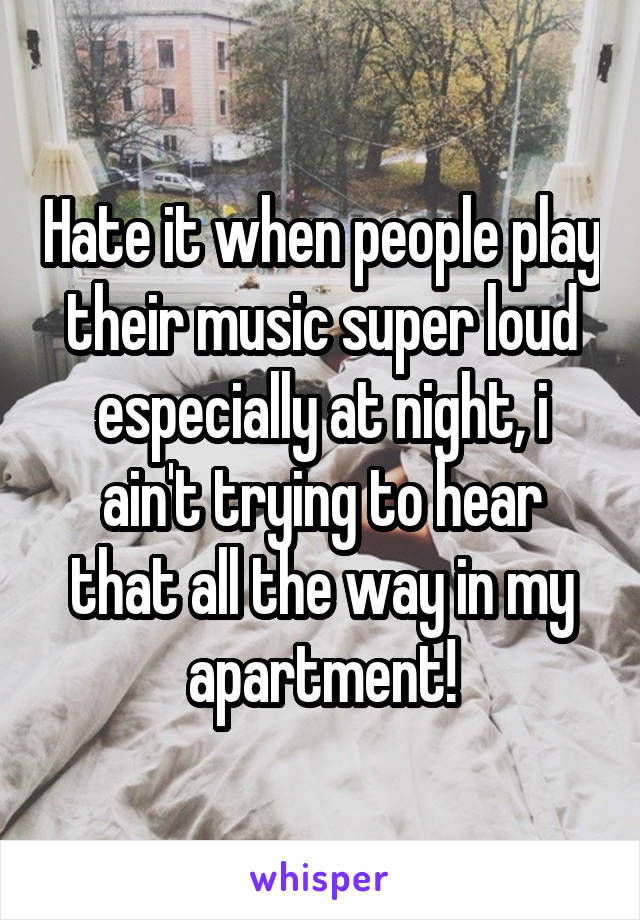 Hate it when people play their music super loud especially at night, i ain't trying to hear that all the way in my apartment!