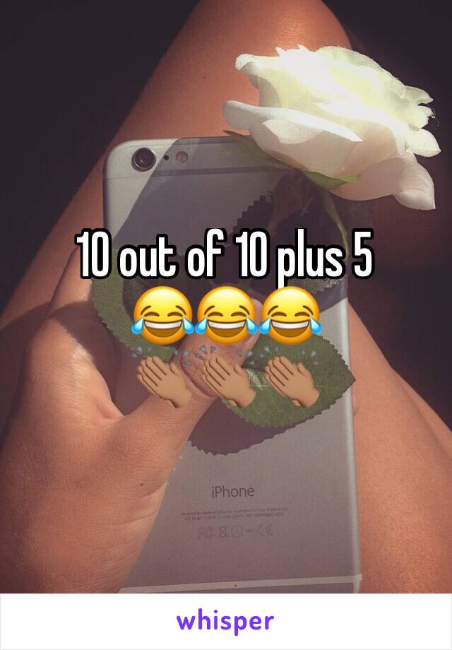10 out of 10 plus 5 
😂😂😂
👏🏽👏🏽👏🏽