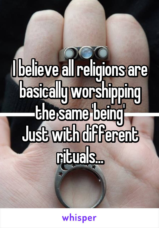 I believe all religions are basically worshipping the same 'being'
Just with different rituals...