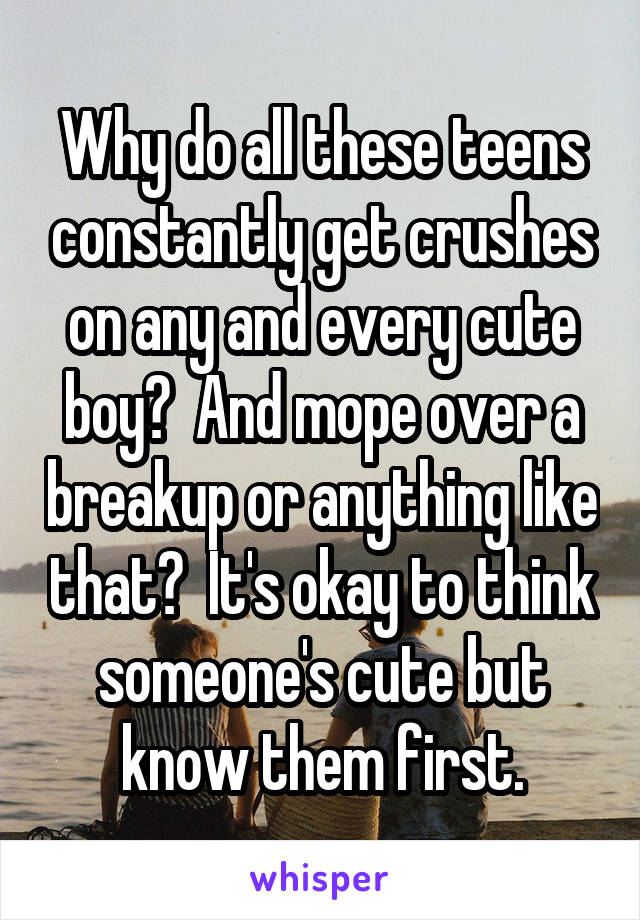 Why do all these teens constantly get crushes on any and every cute boy?  And mope over a breakup or anything like that?  It's okay to think someone's cute but know them first.
