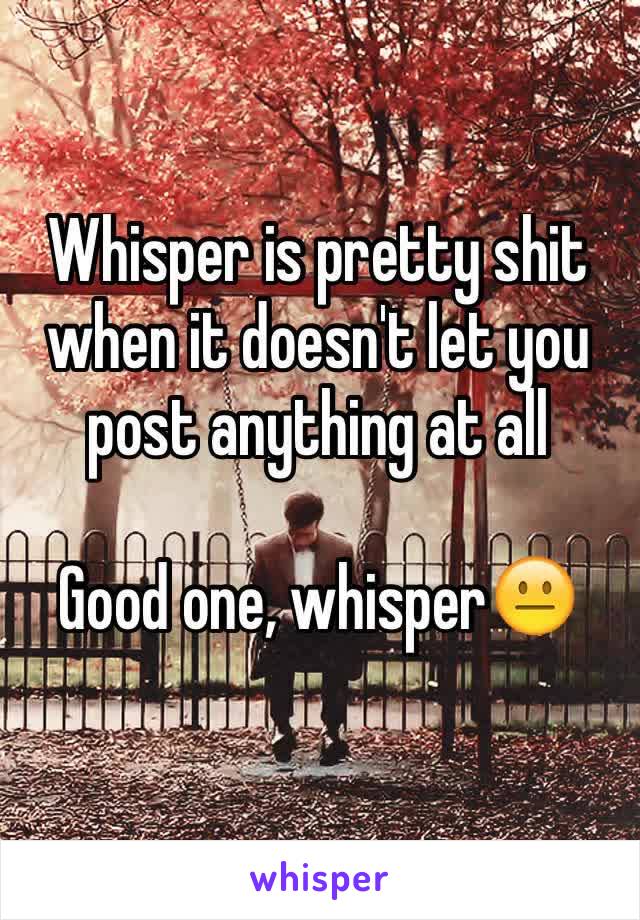 Whisper is pretty shit when it doesn't let you post anything at all 

Good one, whisper😐