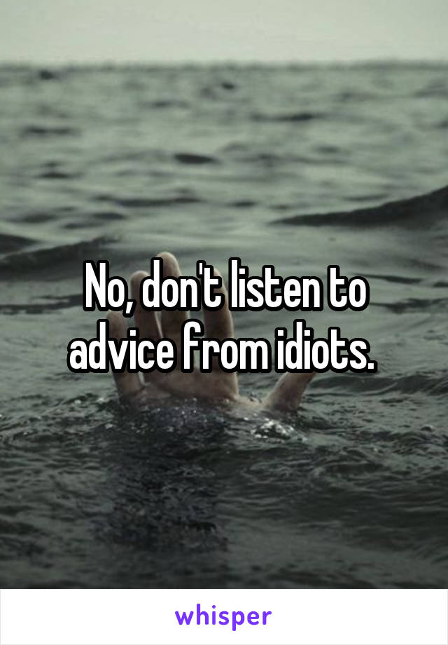No, don't listen to advice from idiots. 