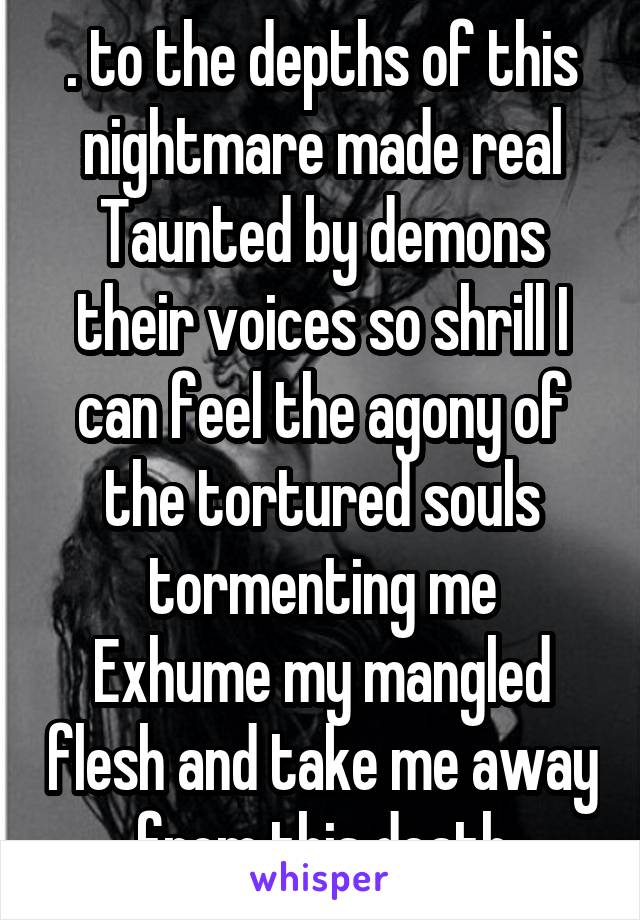 . to the depths of this nightmare made real
Taunted by demons their voices so shrill I can feel the agony of the tortured souls tormenting me
Exhume my mangled flesh and take me away from this death