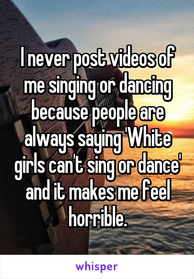 I never post videos of me singing or dancing because people are always saying 'White girls can't sing or dance' and it makes me feel horrible.