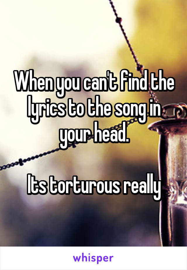 When you can't find the lyrics to the song in your head.

Its torturous really