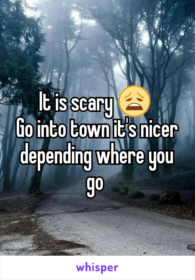 It is scary 😩 
Go into town it's nicer depending where you go 