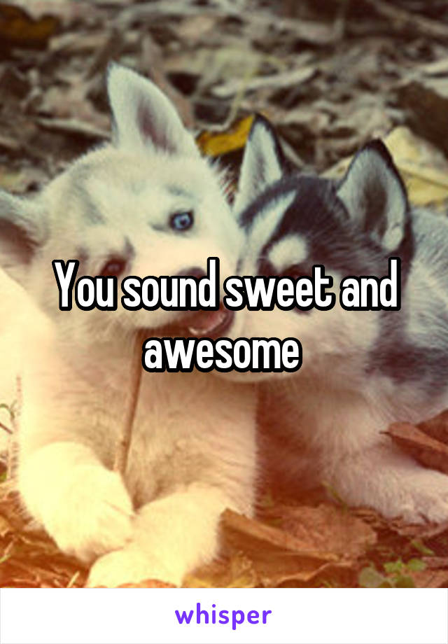 You sound sweet and awesome 