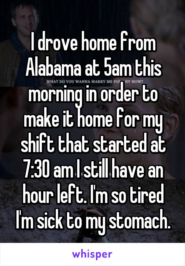 I drove home from Alabama at 5am this morning in order to make it home for my shift that started at 7:30 am I still have an hour left. I'm so tired I'm sick to my stomach.