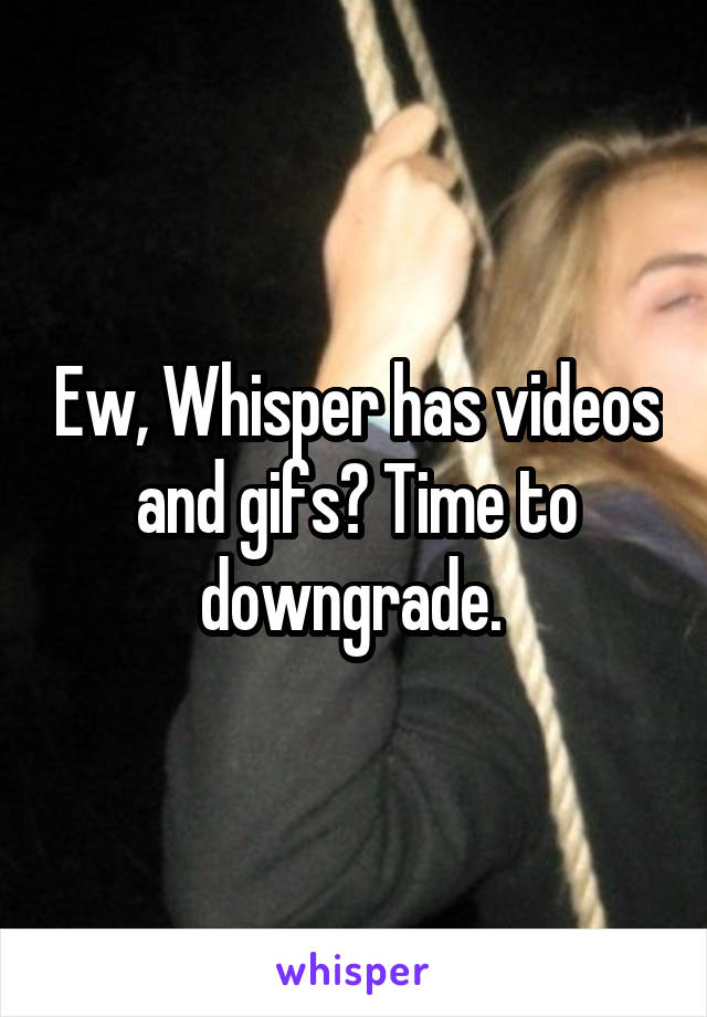 Ew, Whisper has videos and gifs? Time to downgrade. 