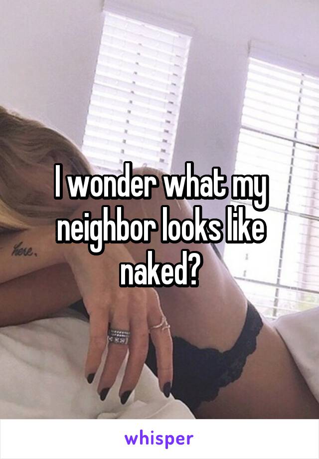 I wonder what my neighbor looks like naked?