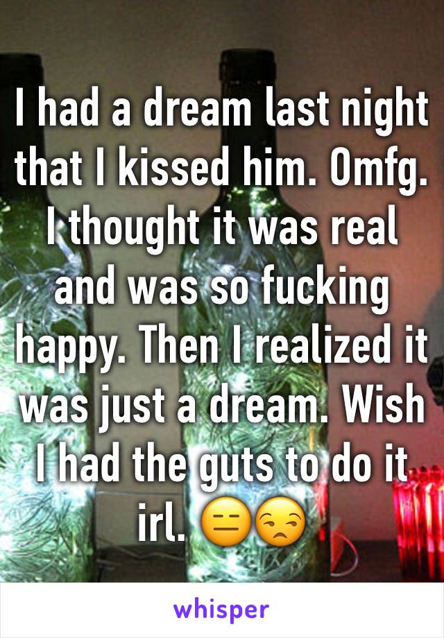 I had a dream last night that I kissed him. Omfg. I thought it was real and was so fucking happy. Then I realized it was just a dream. Wish I had the guts to do it irl. 😑😒
