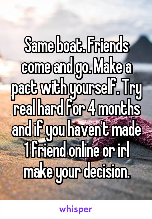 Same boat. Friends come and go. Make a pact with yourself. Try real hard for 4 months and if you haven't made 1 friend online or irl make your decision.