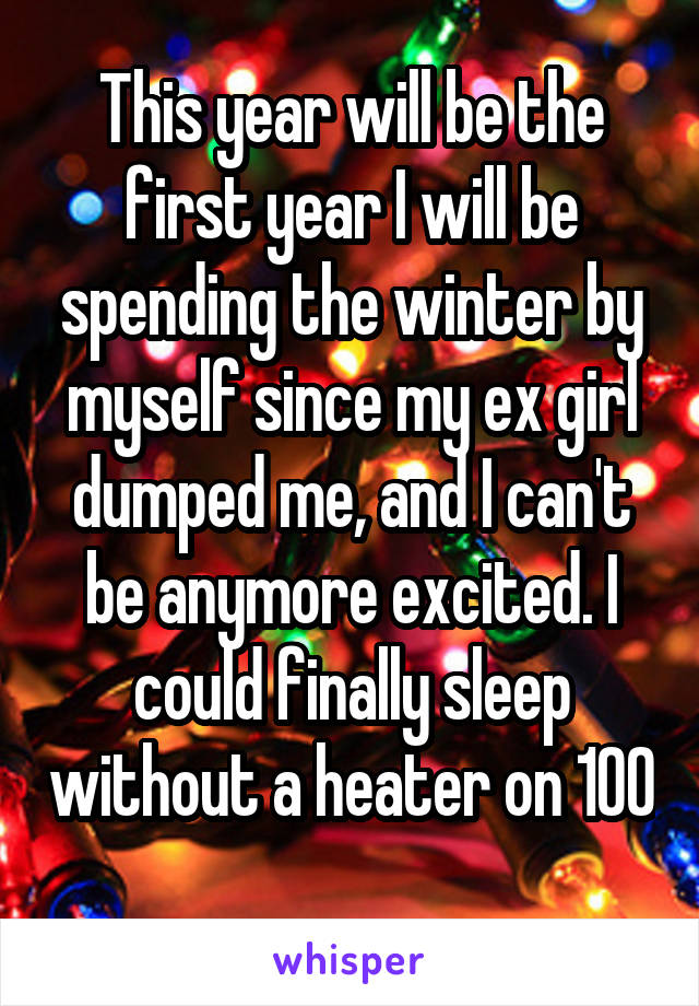 This year will be the first year I will be spending the winter by myself since my ex girl dumped me, and I can't be anymore excited. I could finally sleep without a heater on 100 