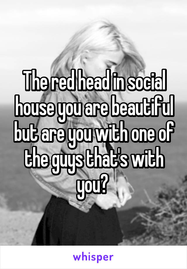 The red head in social house you are beautiful but are you with one of the guys that's with you? 