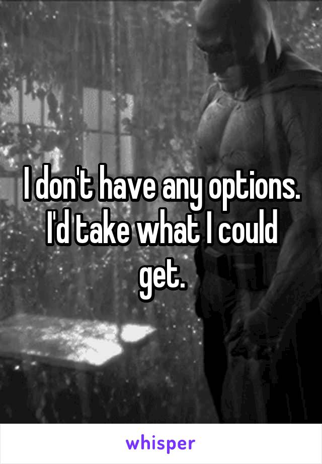 I don't have any options. I'd take what I could get.