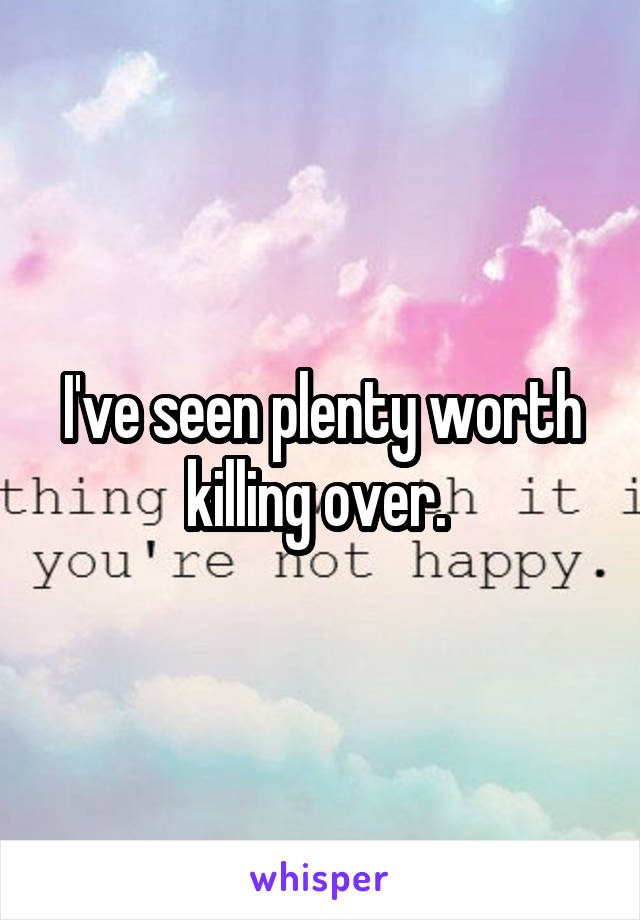 I've seen plenty worth killing over. 