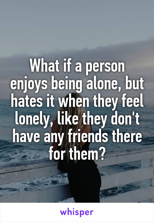 What if a person enjoys being alone, but hates it when they feel lonely, like they don't have any friends there for them?