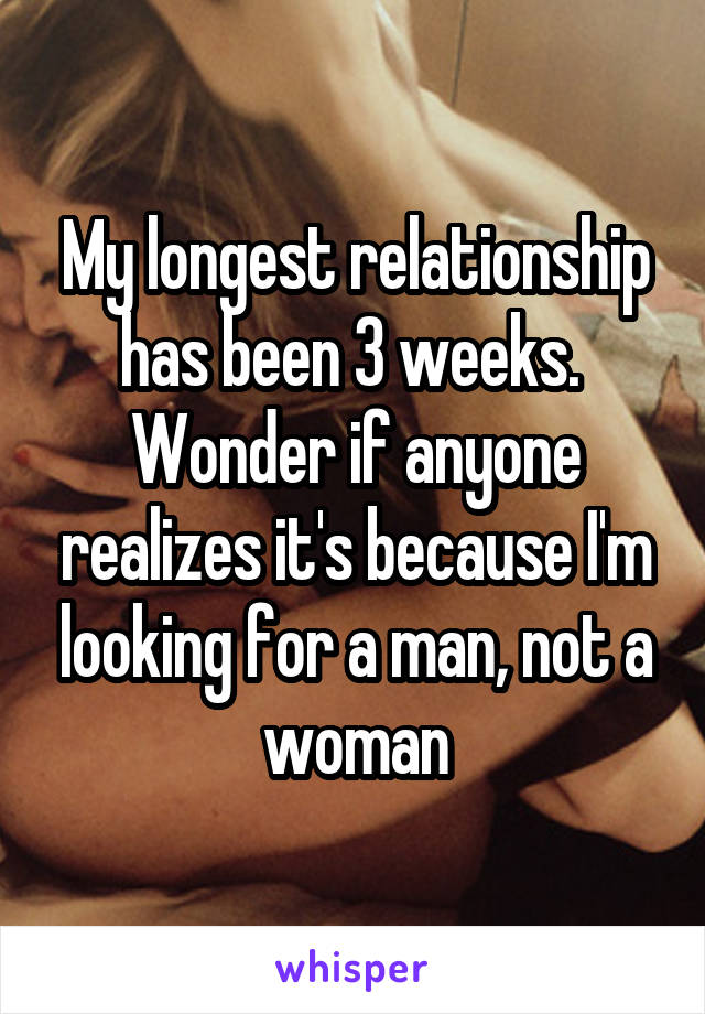 My longest relationship has been 3 weeks. 
Wonder if anyone realizes it's because I'm looking for a man, not a woman