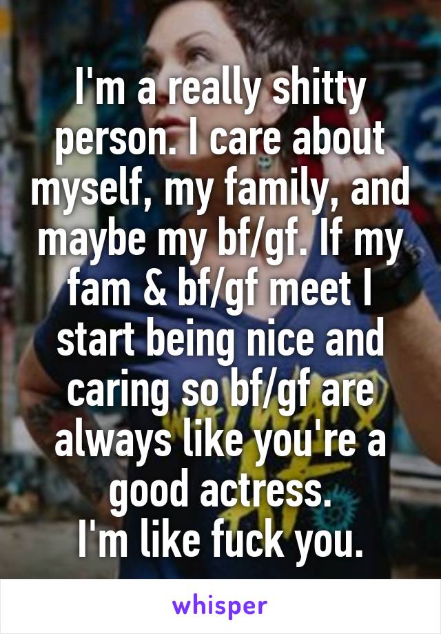 I'm a really shitty person. I care about myself, my family, and maybe my bf/gf. If my fam & bf/gf meet I start being nice and caring so bf/gf are always like you're a good actress.
I'm like fuck you.