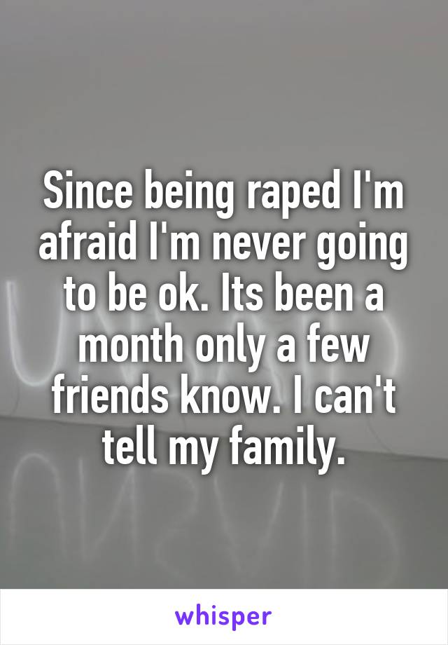 Since being raped I'm afraid I'm never going to be ok. Its been a month only a few friends know. I can't tell my family.