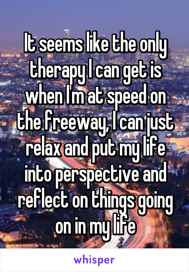 It seems like the only therapy I can get is when I'm at speed on the freeway, I can just relax and put my life into perspective and reflect on things going on in my life
